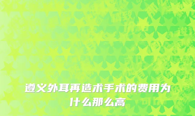 遵义外耳再造术手术的费用为什么那么高