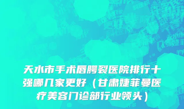 天水市手术唇腭裂医院排行十强哪几家更好（甘肃婕菲曼医疗美容门诊部行业领头）