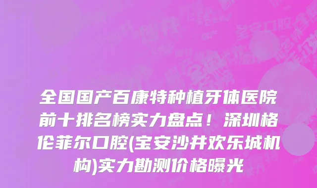 全国国产百康特种植牙体医院前十排名榜实力盘点!深圳格伦菲尔口腔(宝安沙井欢乐城机构)实力勘测价格曝光