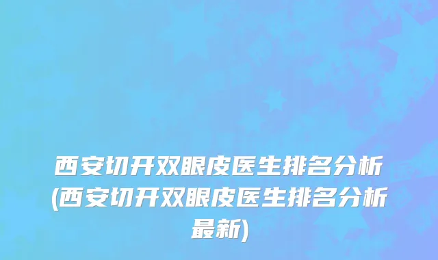 西安切开双眼皮医生排名分析(西安切开双眼皮医生排名分析最新)