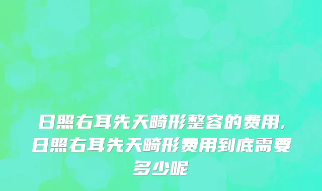 日照右耳先天畸形整容的费用,日照右耳先天畸形费用到底需要多少呢