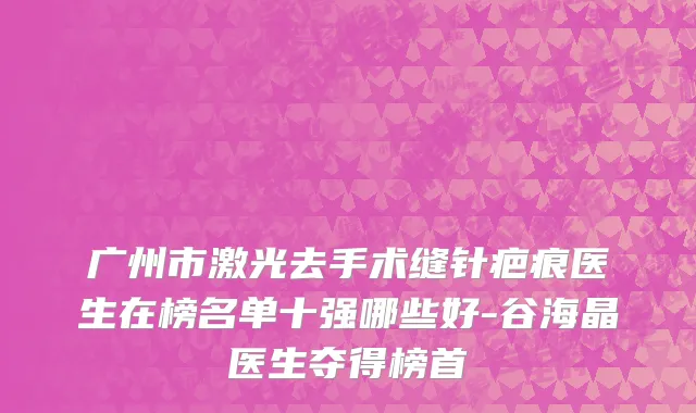 广州市激光去手术缝针疤痕医生在榜名单十强哪些好-谷海晶医生夺得榜首