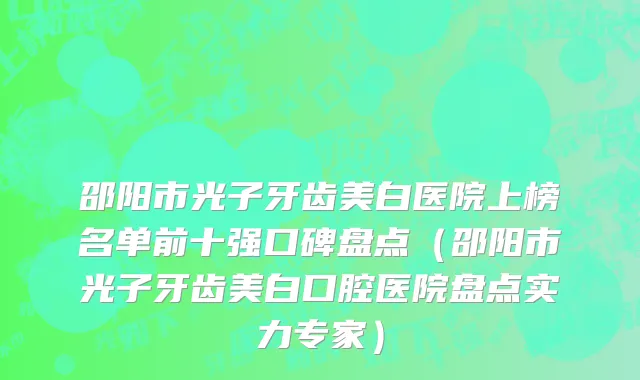 邵阳市光子牙齿美白医院上榜名单前十强口碑盘点（邵阳市光子牙齿美白口腔医院盘点实力专家）