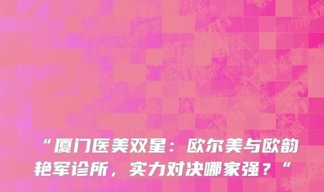 “厦门医美双星:欧尔美与欧韵艳军诊所,实力对决哪家强?”