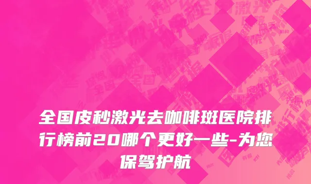 全国皮秒激光去咖啡斑医院排行榜前20哪个更好一些-为您保驾护航