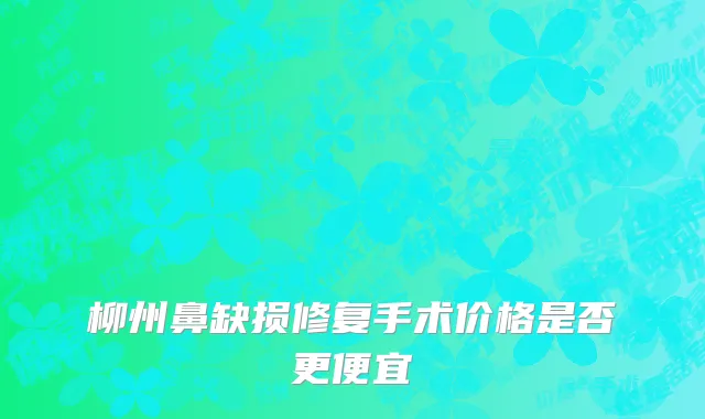 柳州鼻缺损修复手术价格是否更便宜