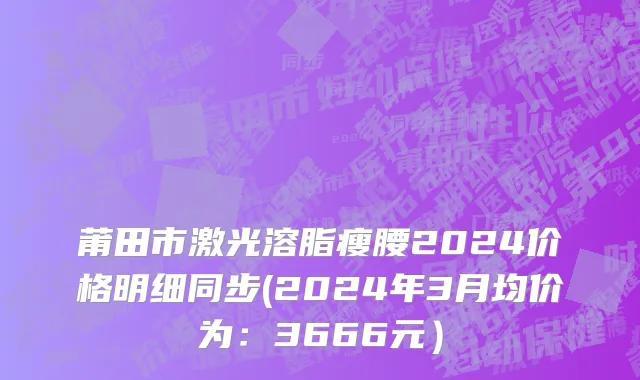 莆田市激光溶脂瘦腰2024价格明细同步(2024年3月均价为：3666元）