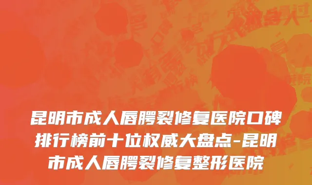 昆明市成人唇腭裂修复医院口碑排行榜前十位权威大盘点-昆明市成人唇腭裂修复整形医院