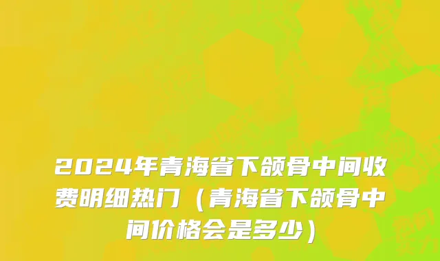 2024年青海省下颌骨中间收费明细热门（青海省下颌骨中间价格会是多少）