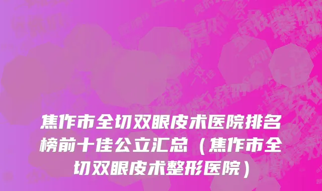 焦作市全切双眼皮术医院排名榜前十佳公立汇总（焦作市全切双眼皮术整形医院）