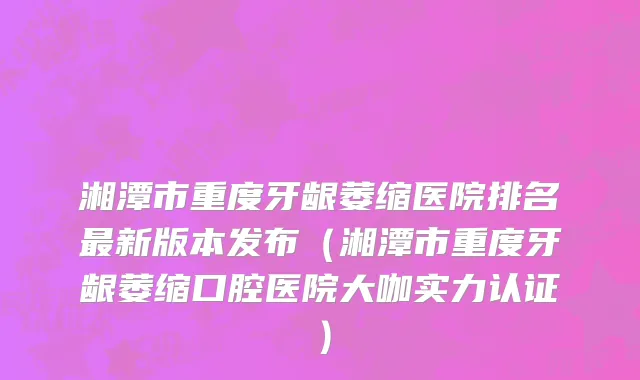 湘潭市重度牙龈萎缩医院排名最新版本发布（湘潭市重度牙龈萎缩口腔医院大咖实力认证）