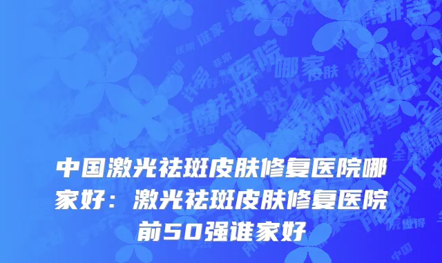 中国激光祛斑皮肤修复医院哪家好：激光祛斑皮肤修复医院前50强谁家好