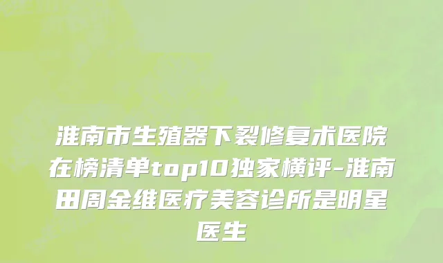 淮南市生殖器下裂修复术医院在榜清单top10独家横评-淮南田周金维医疗美容诊所是明星医生