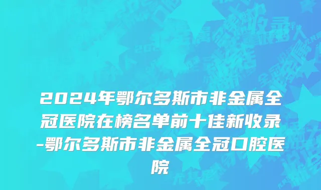 2024年鄂尔多斯市非金属全冠医院在榜名单前十佳新收录-鄂尔多斯市非金属全冠口腔医院