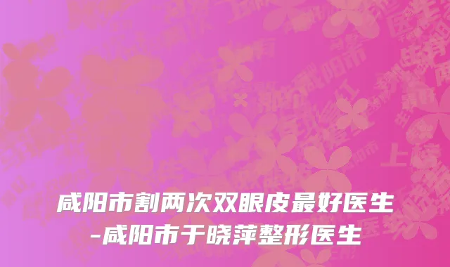 咸阳市割两次双眼皮最好医生-咸阳市于晓萍整形医生