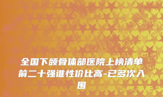 全国下颌骨体部医院上榜清单前二十强谁性价比高-已多次入围