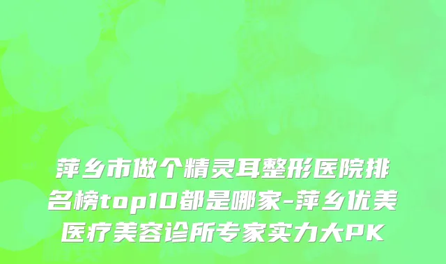 萍乡市做个精灵耳整形医院排名榜top10都是哪家-萍乡优美医疗美容诊所专家实力大PK