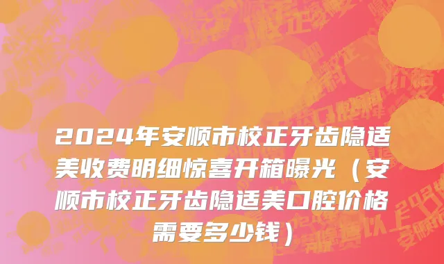 2024年安顺市校正牙齿隐适美收费明细惊喜开箱曝光（安顺市校正牙齿隐适美口腔价格需要多少钱）