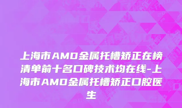 上海市AMD金属托槽矫正在榜清单前十名口碑技术均在线-上海市AMD金属托槽矫正口腔医生
