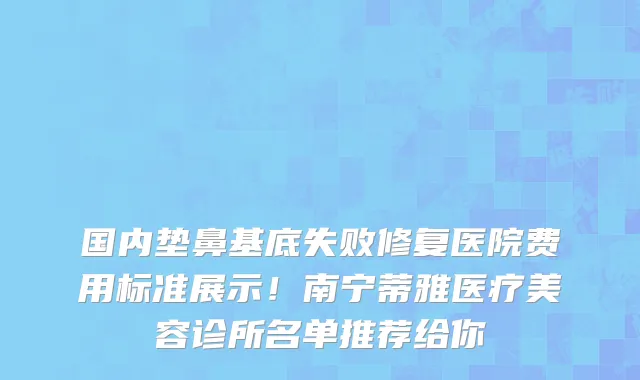 国内垫鼻基底失败修复医院费用标准展示!南宁蒂雅医疗美容诊所名单推荐给你