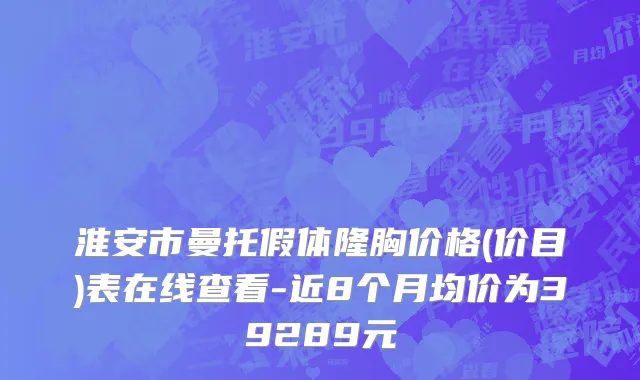 淮安市曼托假体隆胸价格(价目)表在线查看-近8个月均价为39289元