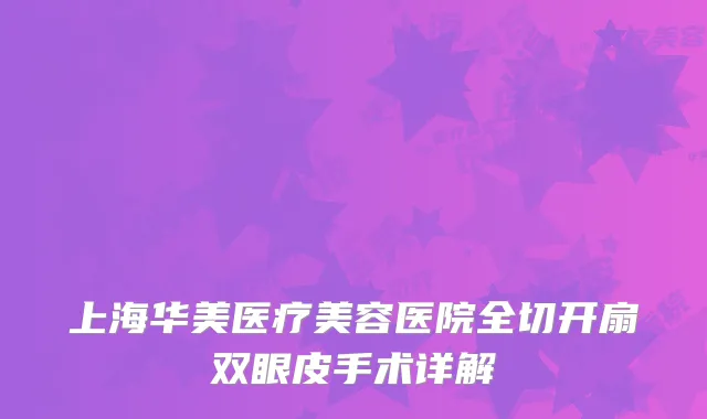 上海华美医疗美容医院全切开扇双眼皮手术详解