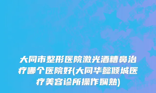 大同市整形医院激光酒糟鼻治疗哪个医院好(大同华懿倾城医疗美容诊所操作娴熟)