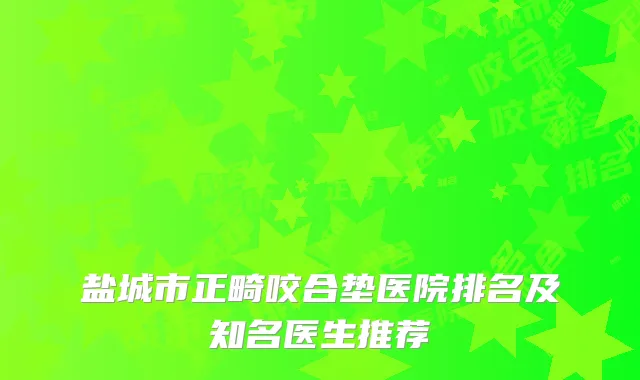 盐城市正畸咬合垫医院排名及知名医生推荐