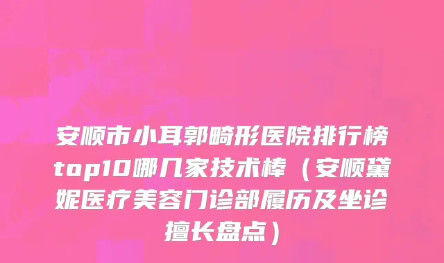 安顺市小耳郭畸形医院排行榜top10哪几家技术棒（安顺黛妮医疗美容门诊部履历及坐诊擅长盘点）