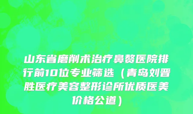 山东省磨削术治疗鼻赘医院排行前10位专业筛选（青岛刘晋胜医疗美容整形诊所优质医美价格公道）