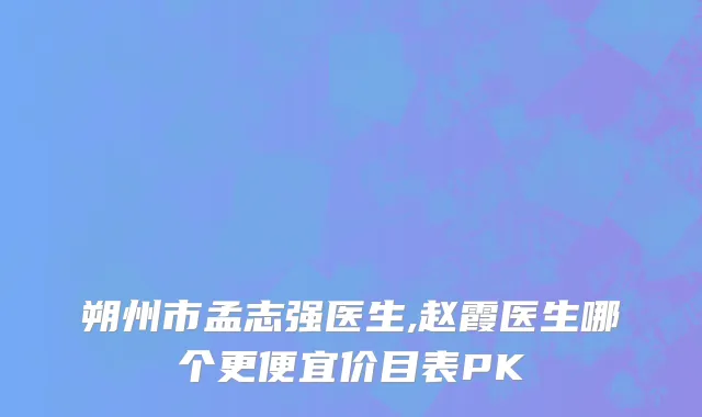 朔州市孟志强医生,赵霞医生哪个更便宜价目表PK
