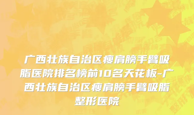 广西壮族自治区瘦肩膀手臂吸脂医院排名榜前10名天花板-广西壮族自治区瘦肩膀手臂吸脂整形医院