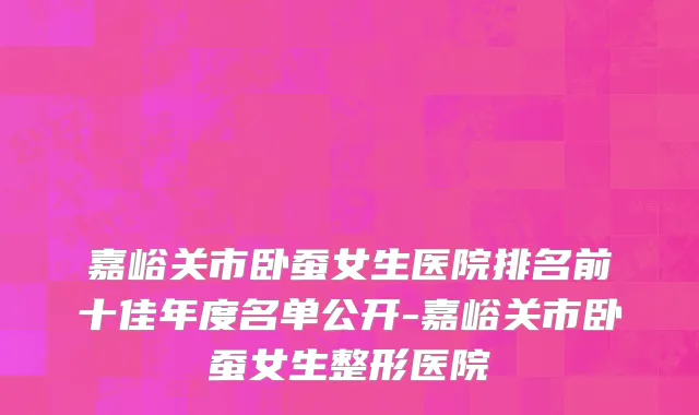 嘉峪关市卧蚕女生医院排名前十佳年度名单公开-嘉峪关市卧蚕女生整形医院