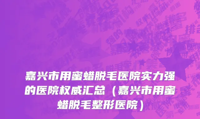 嘉兴市用蜜蜡脱毛医院实力强的医院权威汇总（嘉兴市用蜜蜡脱毛整形医院）