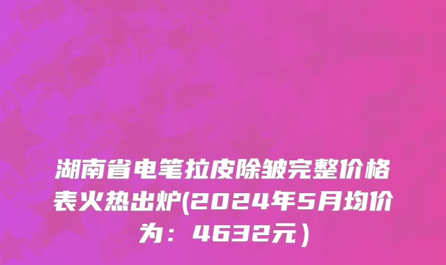 湖南省电笔拉皮除皱完整价格表火热出炉(2024年5月均价为：4632元）