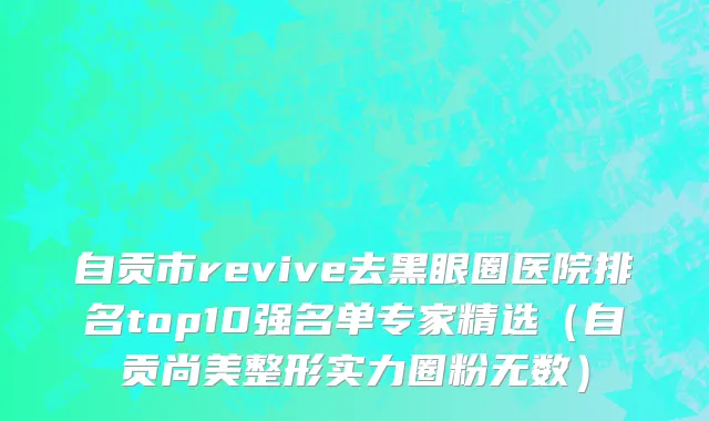 自贡市revive去黑眼圈医院排名top10强名单专家精选（自贡尚美整形实力圈粉无数）
