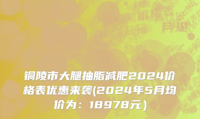铜陵市大腿抽脂减肥2024价格表优惠来袭(2024年5月均价为：18978元）
