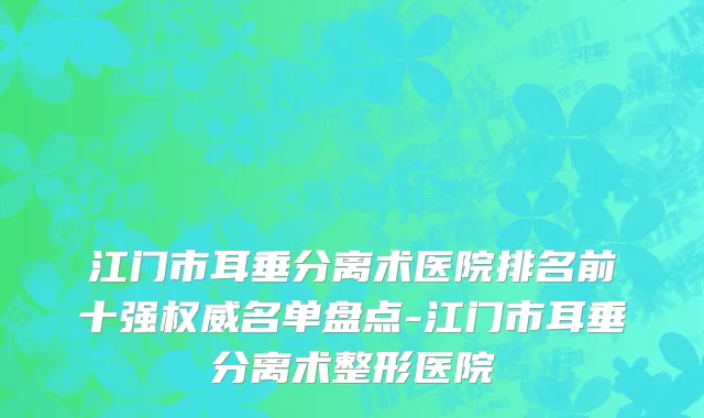 江门市耳垂分离术医院排名前十强权威名单盘点-江门市耳垂分离术整形医院