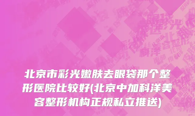 北京市彩光嫩肤去眼袋那个整形医院比较好(北京中加科洋美容整形机构正规私立推送)