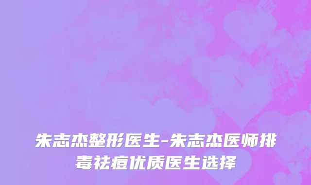 朱志杰整形医生-朱志杰医师排毒祛痘优质医生选择