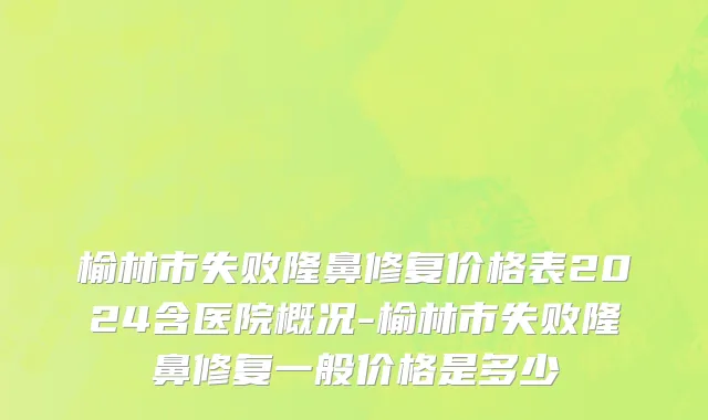 榆林市失败隆鼻修复价格表2024含医院概况-榆林市失败隆鼻修复一般价格是多少