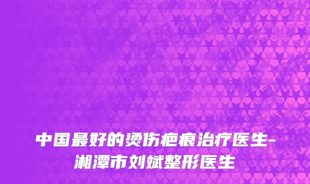 中国最好的烫伤疤痕治疗医生-湘潭市刘斌整形医生