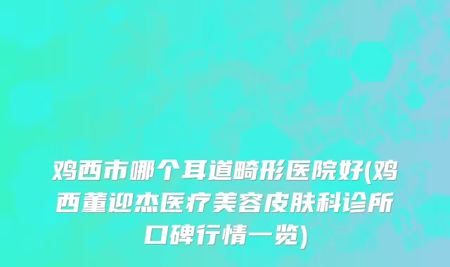 鸡西市哪个耳道畸形医院好(鸡西董迎杰医疗美容皮肤科诊所口碑行情一览)