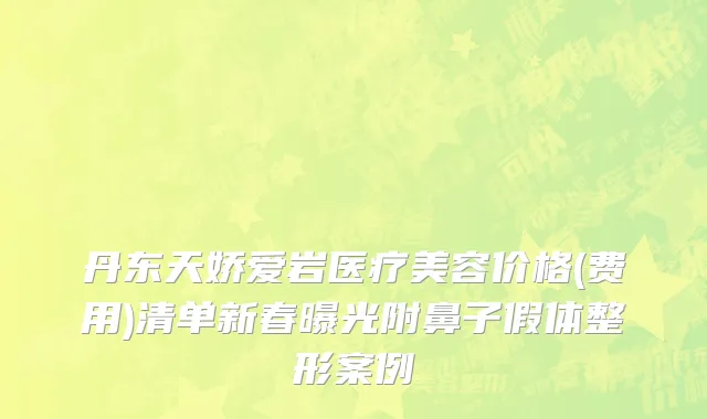 丹东天娇爱岩医疗美容价格(费用)清单新春曝光附鼻子假体整形案例
