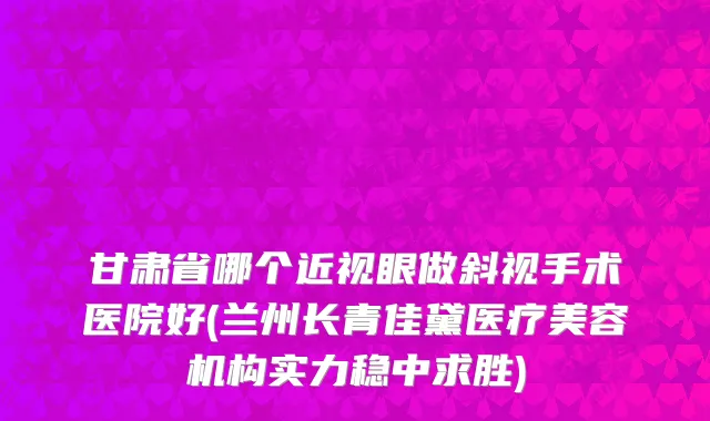 甘肃省哪个近视眼做斜视手术医院好(兰州长青佳黛医疗美容机构实力稳中求胜)