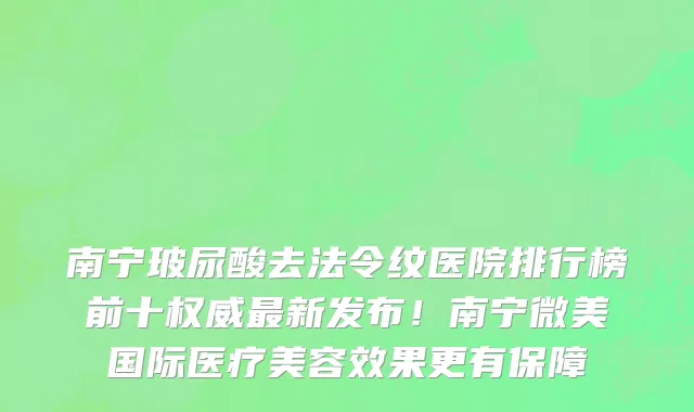 南宁玻尿酸去法令纹医院排行榜前十权威最新发布!南宁微美国际医疗美容效果更有保障
