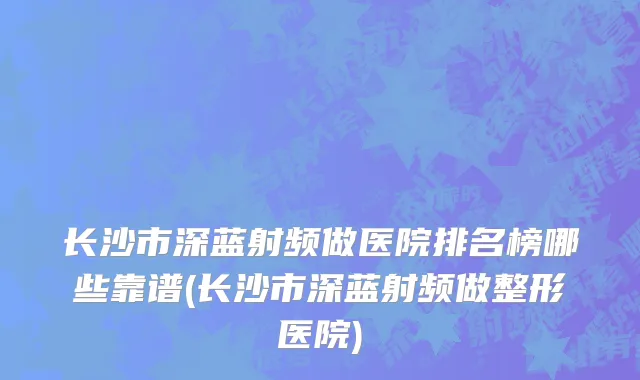 长沙市深蓝射频做医院排名榜哪些靠谱(长沙市深蓝射频做整形医院)