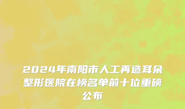2024年南阳市人工再造耳朵整形医院在榜名单前十位重磅公布