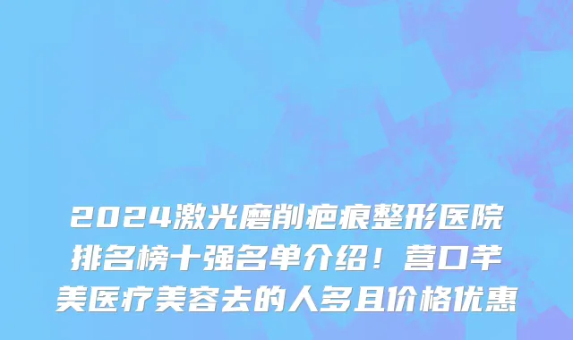 2024激光磨削疤痕整形医院排名榜十强名单介绍!营口芊美医疗美容去的人多且价格优惠