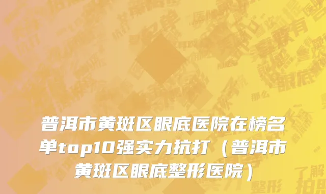 普洱市黄斑区眼底医院在榜名单top10强实力抗打（普洱市黄斑区眼底整形医院）